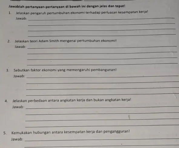 Jawablah pertanyaan-pertanyaan di bawah ini dengan jelas dan tepat! 1. Jelaskan pengaruh pertumbuhan ekonomi terhadap perluasan kesempatan kerjal Jawab: __ 2. Jelaskan teori Adam