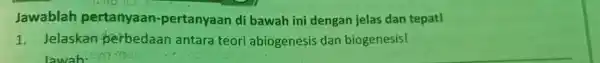 Jawablah pertanyaan-pertanyaan di bawah ini dengan jelas dan tepat! 1. Jelaskan perbedaan antara teori abiogenesis dan biogenesis!