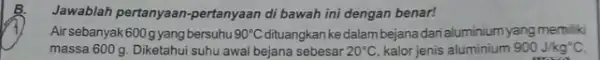 Jawablah pertanyaan-pertanyaan di bawah ini dengan benar! Air sebanyak600gyang bersuhu 90^circ C kedalam bejana darialuminium yang memiliki massa 600 g. Diketahui suhu awal bejana