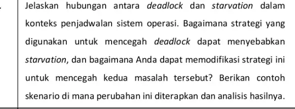 Jelaskan hubungan antara deadlock dan starvation dalam konteks penjadwalan sistem operasi.Bagaimana strategi yang digunakan untuk mencegah deadlock dapat menyebabkan starvation, dan bagaimana Anda dapat