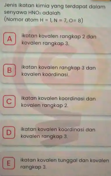 Jenis ikatan kimia yang terdapat dalam senyawa HNO_(3) adalah (Nomor atom H=1,N=7,O=8) A I ikatan kovalen rangkap 2 dan kovalen rangkap 3. B kovalen