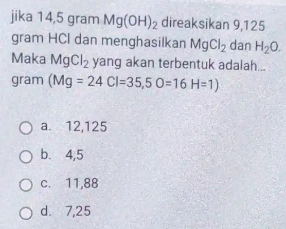 jika 14,5 gram Mg(OH)_(2) direaksikan 9,125 gram HCl dan menghasilkan MgCl_(2) dan H_(2)O Maka MgCl_(2) yang akan terbentuk adalah __ gram (Mg=24Cl=35,5O=16H=1 a. 12,125