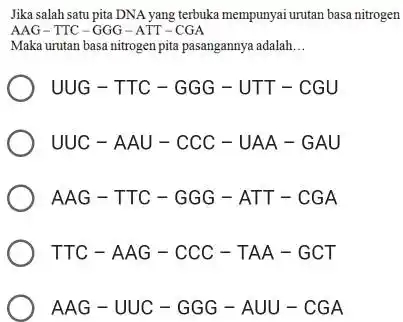 Jika salah satu pita DNA yang terbuka mempunyai untan basa nitrogen AAG-TIC-GGG-ATT-CGA Maka urutan basa nitrogen pita pasangannya adalah __ UUG-TTC-GGG-UTT-CGU UUC-AAU-CCC-UAA-GAU AAG-TTC-GGG-ATT-CGA TTC-AAG-CCC-TAA-GCT