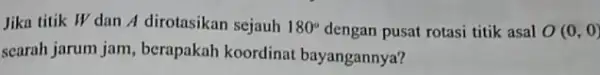 Jika titik W dan A dirotasikan sejauh 180^circ dengan pusat rotasi titik asal O(0,0) searah jarum jam , berapakah koordinat bayangannya?