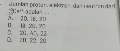 Jumlah proton elektron, dan neutron dari (}_{20)^40Ca^2+ adalah __ A. 20,18,20 B. 18,20,2 O C. 20,40 , 22 D. 20,22,20