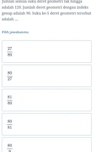 Jumlah semua suku deret geometri tak hingga adalah 120. Jumlah deret geometri dengan indeks genap adalah 90 . Suku ke -5 deret geometri tersebut