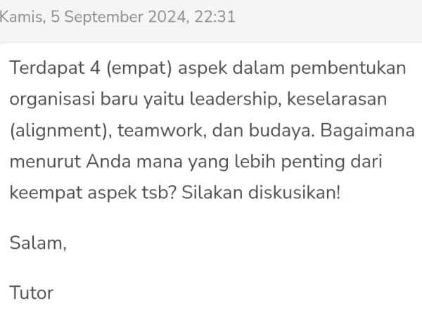 Kamis, 5 September 2024,22:31 Terdapat 4 (empat)aspek dalam pembentukan organisasi baru yaitu leadership , keselarasan (alignme ent), te dan budaya . Bagaimana menurut A