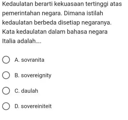 Kedaulatan berarti kekuasaan tertinggi atas pemerintahan negara . Dimana istilah kedaulatan berbeda disetiap negaranya. Kata kedaulatan dalam bahasa negara Italia adalah __ A. sovranita