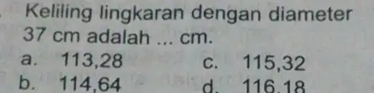 Keliling lingkaran dengan diameter 37 cm adalah __ cm. a. 113 ,28 c. 115 ,32 b. 114 ,64 d.116.18