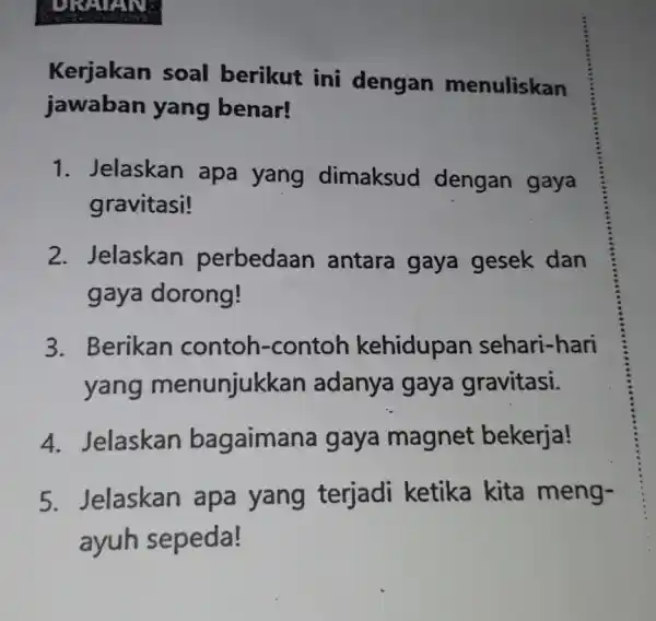 Kerjakan soal berikut ini dengan menuliskan jawaban yang benar! 1. Jelaskan apa yang dimaksud dengan gaya gravitasi! 2. Jelaskan perbedaan antara gaya gesek dan