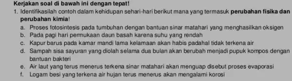 Kerjakan soal di bawah ini dengan tepat! 1. Identifikasilah contoh dalam kehidupan sehari-hari berikut mana yang termasuk perubahan fisika dan perubahan kimia! a. Proses