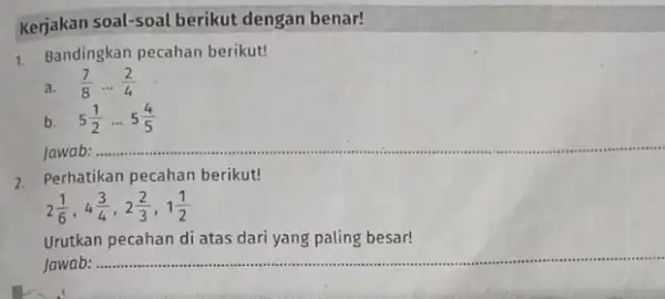 Kerjakan soal-soal berikut dengan benar! 1. Bandingkan pecahan berikut! a. (7)/(8)ldots (2)/(4) b. 5(1)/(2)ldots 5(4)/(5) Jawab: ..... __ 2. Perhatikan pecahan berikut! 2(1)/(6),4(3)/(4),2(2)/(3),1(1)/(2) Urutkan