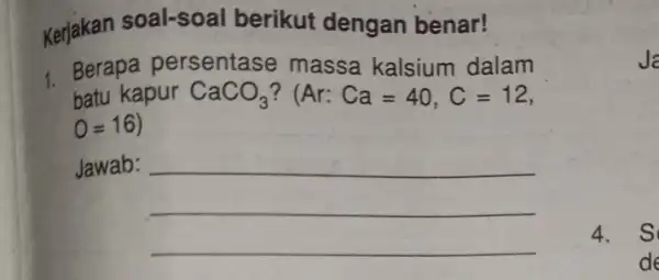 Kerjakan soal-soal berikut dengan benar! 1. Berapa persentase massa kalsium dalam batu kapur CaCO_(3) ? (Ar:Ca=40,C=12 O=16 Jawab: __ Ja 4. s de