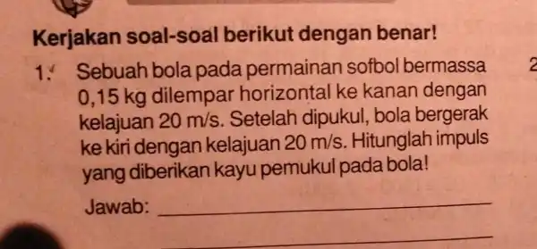 Kerjakan soal-soal berikut dengan benar! 1. Sebuah bola pada permainan sofbol bermassa 0,15 kg dilempar horizontal ke kanan dengan kelajuan 20m/s Setelah dipukul bola