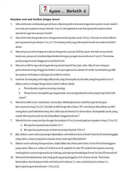 Kerjakan soal-soal berikut dengan benar! Ayooo ... Berlatih 2 1. Sebuahbenda melakukangeraklurus dipercepatberaturandengan kecepatan mula-mula 5 m/s dan percepatan tetap sebesar 3m/s2 Berapakah besar