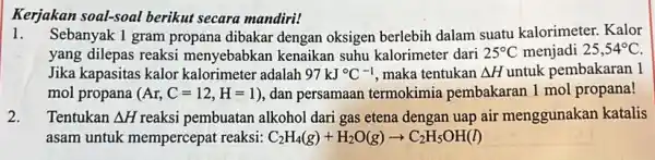 Kerjakan soal-soal berikut secara mandiri! 1.Sebanyak 1 gram propana dibakar dengan oksigen berlebih dalam suatu kalorimeter. Kalor yang dilepas reaksi menyebabkan kenaikan suhu kalorimeter