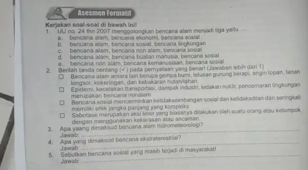 Kerjakan soal-soal di bawah ini! 1. UU no. 24 thn 2007 menggolongkan bencana alam menjadi tiga yaitu __ a. bencana alam bencana sosial b.