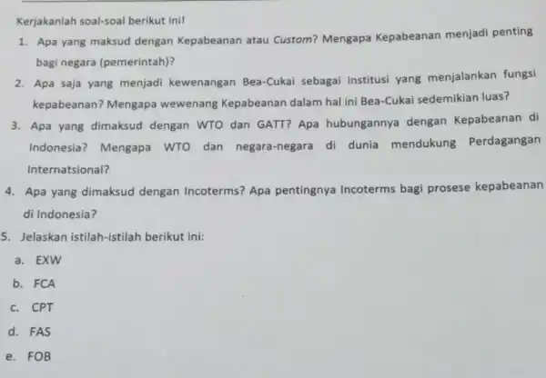 Kerjakanlah soal-soal berikut ini! 1. Apa yang maksud dengan Kepabeanan atau Custom?Mengapa Kepabeanan menjadi penting bagi negara (pemerintah)? 2. Apa saja yang menjadi kewenangan