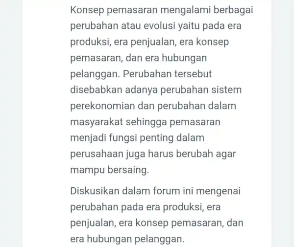 Konsep pemasaran mengalami berbagai perubahan atau evolusi yaitu pada era produksi, era penjualan, era konsep pemasaran , dan era hubungan pelanggan . Perubahan tersebut