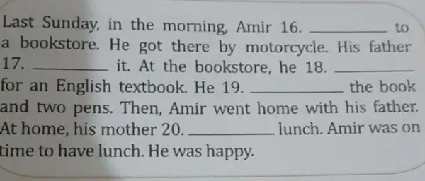 Last Sunday, in the morning, Amir 16. __ to a bookstore.He got there by motorcycle. His father 17. __ it. At the bookstore, he