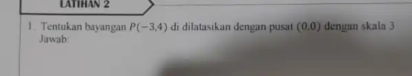 LATIHAN 2 1. Tentukan bayangan P(-3,4) di dilatasikan dengan pusat (0,0) dengan skala 3 Jawab: