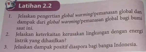 Latihan 2.2 I . Jelaskan pengertian global warming/pemanasan global dan dampak dari global warming/pen anasan global bagi bumi saat ini. 2 . Jelaskan keterkaitan