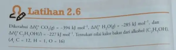 Latihan 2.6 Diketahui Delta H_(f)^circ CO_(2)(g)=-394kJmol^-1,Delta H_(f)^circ H_(2)O(g)=-285kJmol^-1 dan Delta H_(f)^circ C_(2)H_(5)OH(l)=-227kJmol^-1 Tentukan nilai kalor bakar dari alkohol (C_(2)H_(5)OH) (A_(r)C=12,H=1,O=16)