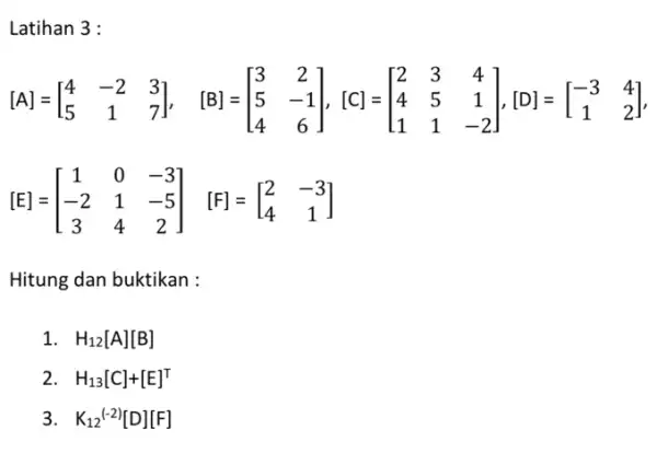 Latihan 3 : [A]=[} 4&-2&3 5&1&7 ] [E]=[} 1&0&-3 -2&1&-5 3&4&2 ] Hitung dan buktikan : 1 H_(12)[A][B] 2 H_(13)[C]+[E]^T 3 K_(12)(-2)[D][F]