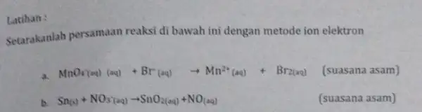 Latihan : Setarakanlah persamaan reaksi di bawah ini dengan metode ion elektron MnO_(4)(aq) (aq)+Br^-(aq)arrow Mn^2+(aq)+Br_(2(aq)) (suasana asam) b. Sn_((s))+NO_(3)^-(aq)arrow SnO_(2(aq))+NO_((aq)) (suasana asam)