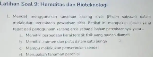 Latihan Soal 9:Hereditas dan Bioteknologi 1. Mendel menggunakan tanaman kacang ercis (Pisum sativum) dalam melakukan percobaan pewarisan sifat. Berikut ini merupakan alasan yang tepat