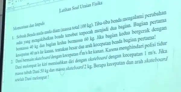 Latihan Soal Uraian Fisika Momentum dan Impuls 1. Sebuah Benda mula-mula diam (massa total 100 kg).Tiba-tiba benda mengalami perubahan suhu yang mengakibatkan benda tersebut