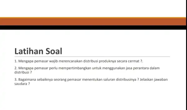 Latihan Soal 1. Mengapa pemasar wajib merencanakan distribusi produknya secara cermat ?. 2. Mengapa pemasar perlu mempertimbangkan untuk menggunakan jasa perantara dalam distribusi ?