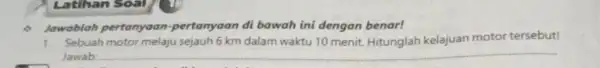 Latihan Soal Jawablah pertanyaan -pertanyaan di bawah ini dengan benar! 1. Sebuah motor melaju sejauh 6 km dalam waktu 10 menit. Hitunglah kelajuan motor