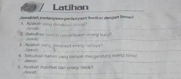 Latihan Jawablah pertanyaan pertanyaan berikut dengan benar! 1. Apakah yang dimaksud energi? Jawab: __ 2. Sebutkan contoh pemanfaatan energi bunyi! Jawab: __ 3. Apakah