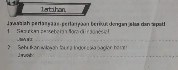 Latihan Jawablah pertanyaan -pertanyaan berikut dengan jelas dan tepat! 1. Sebutkan persebaran flora di Indonesia! Jawab: __ 2. Sebutkan wilayah fauna Indonesia bagian barat!