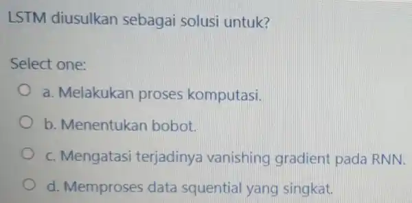 LSTM diusulkan sebagai solusi untuk? Select one: a. Melakukan proses komputasi. b. Menentukan bobot. c. Mengatasi terjadiny a vanishing gradient pada RNN. d. Memproses