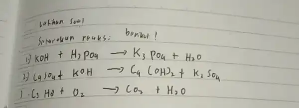 Lutihen Soal Siturokun reaksi berikut! 1.) mathrm(KOH)+mathrm(H)_(2) mathrm(PO)_(4) longrightarrow mathrm(K)_(3) mathrm(PO)_(4)+mathrm(H)_(2) mathrm(O) 2.) mathrm(C)_(4) mathrm(SO)_(4)+mathrm(KOH) longrightarrow mathrm(C)_(4) mathrm(COH)_(2)+mathrm(K)_(2) mathrm(SO)_(4) 3 cdot mathrm(C)_(3) mathrm(H)_(8)+mathrm(O)_(2) longrightarrow