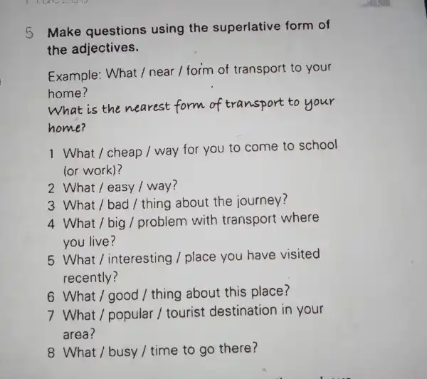 Make questions using the superlative form of the adjectives. Example : What / near / form of transport to your home? What is the