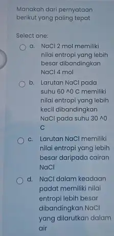 Manakah dari pernyataan berikut yang paling tepat Select one: a. NaCl 2 mol memiliki nilai entropi yang lebih besar dibandingkan NaCl 4 mol b.