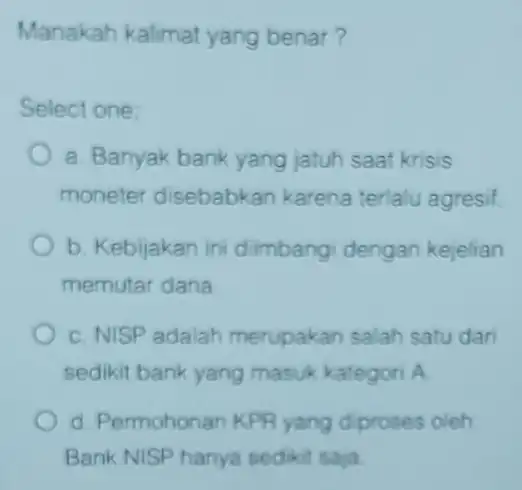 Manakah kalimat yang benar? Select one: a. Banyak bank yang jatuh saat krisis moneter disebabkan karena terlalu agresif. b. Kebijakan ini dimbangi dengan kejelian