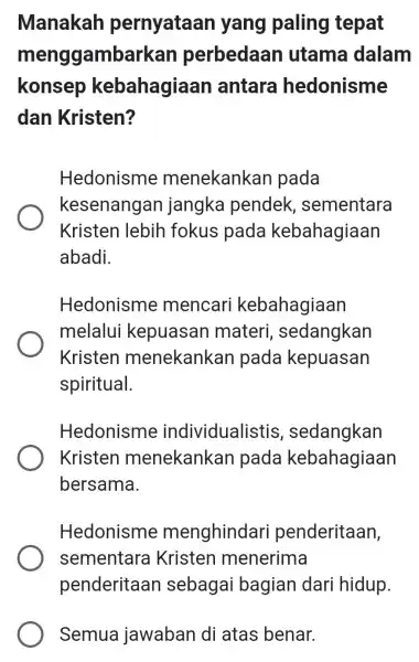 Manakah pernyataan yang paling tepat menggambarkan perbedaan utama dalam konsep kebahagiaan antara hedonisme dan Kristen? Hedonisme menekankan pada kesenangan jangka pendek , sementara Kristen