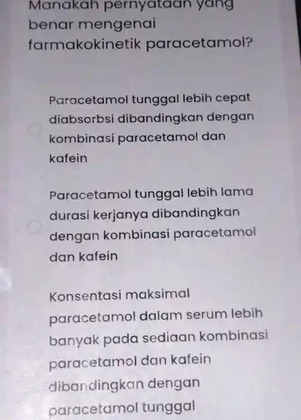 Manakah pernyataan yang benar mengenai farmakokin tik paracetamol? Paracetamol tunggal lebih cepat diabsorbsi dibandingkan dengan kombinasi paracetamol dan kafein Paracetamol tunggal lebih lama durasi