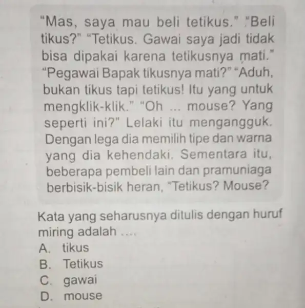 "Mas, saya mau beli tetikus "Beli tikus?" "Tetikus . Gawai saya jadi tidak bisa dipakai karena tetikusny mati." "Pegawai Bapak tikusnya mati?"Aduh, bukan tikus