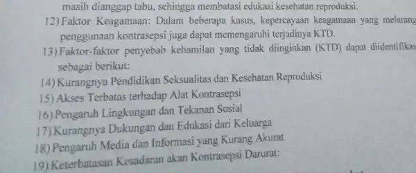 masih dianggap tabu, sehingga membatasi edukasi kesehatan reproduksi. 12) Faktor Keagamaan Dalam beberapa kasus, kepercayaan keagamaan yang melarang penggunaan kontrasepsi juga dapat memengaruhi terjadinya