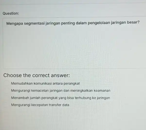 Mengapa segmentasi jaringan penting dalam pengelolaan jaringan besar? Choose the correct answer: Memudahkan komunikasi antara perangkat Mengurangi kemacetan jaringan dan meningkatkan keamanan Menambah jumlah