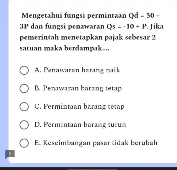 Mengetahui fungsi permintaan Qd=50- 3P dan fungsi penawaran Qs=-10+P Jika pemerintah menetapkan pajak sebesar 2 satuan maka berdampak __ A. Penawaran barang naik B.