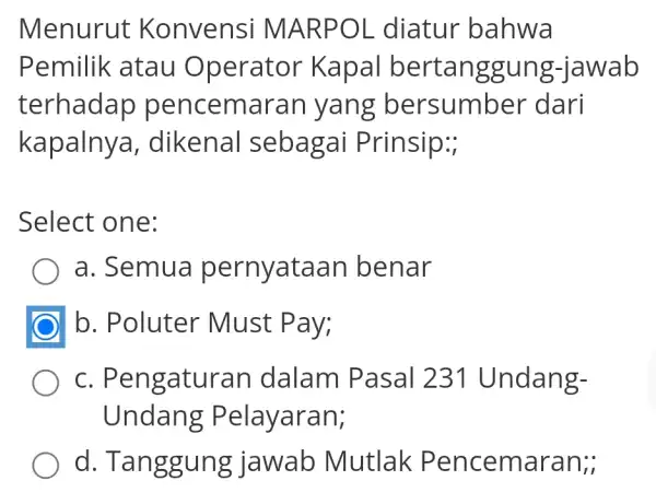 Menurut K onvensi MA RPOL diatur bahwa Pemilik atau Operator K apal bert jawab terhadap pencemi g bersumber dari kapalnya,dikenal sebagai Prinsip:; Select one: