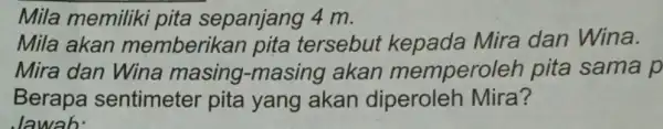 Mila memiliki pita sepanjang 4 m. Mila akan memberikan pita tersebut kepada Mira dan Wina. Mira dan Wina masing -masing akan memperoleh pita sama