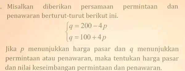 . Misalkan diberikan persamaan permintaan dan penawaran berturut-turut berikut ini. ) q=200-4p q=100+4p Jika p menunjukk an harga pasar dan q menunjukkan permintaan atau