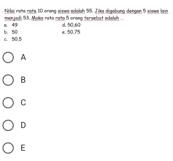 . Nilai rata rata 10 orang siswa adalah 55. Jika digabung dengan 5 siswa lain menjadi 53. Maka rata rata 5 orang tersebut adalah